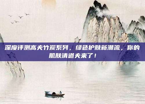 深度评测高夫竹炭系列，绿色护肤新潮流，你的肌肤清道夫来了！