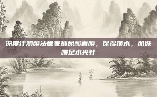 深度评测膜法世家玻尿酸面膜，保湿锁水，肌肤喝足水光针