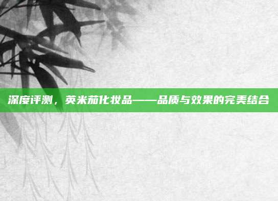 深度评测,英米茄化妆品——品质与效果的完美结合