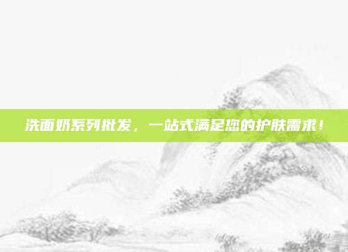 洗面奶系列批发,一站式满足您的护肤需求!