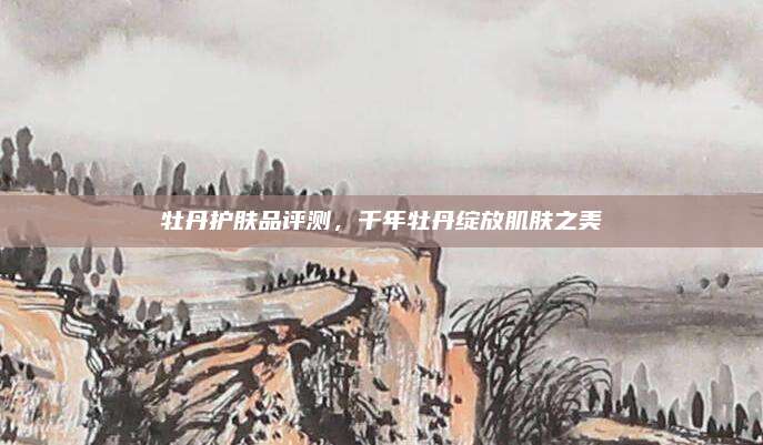 牡丹护肤品评测，千年牡丹绽放肌肤之美