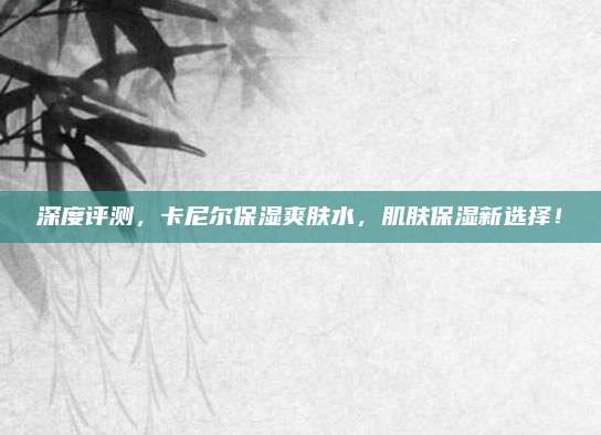 深度评测，卡尼尔保湿爽肤水，肌肤保湿新选择！