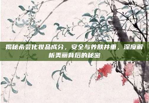 揭秘希芸化妆品成分,安全与养肤并重,深度解析美丽背后的秘密