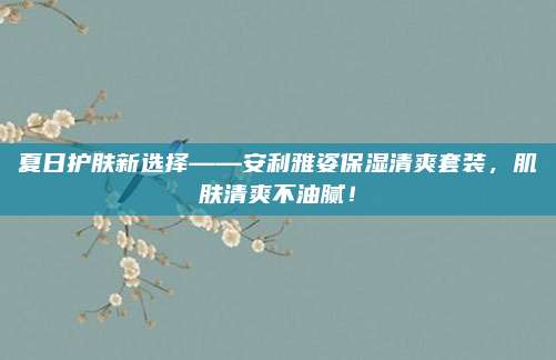 夏日护肤新选择——安利雅姿保湿清爽套装，肌肤清爽不油腻！