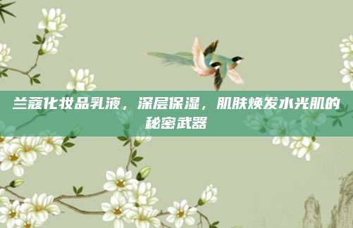 兰蔻化妆品乳液，深层保湿，肌肤焕发水光肌的秘密武器