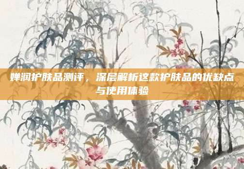 婵润护肤品测评,深层解析这款护肤品的优缺点与使用体验
