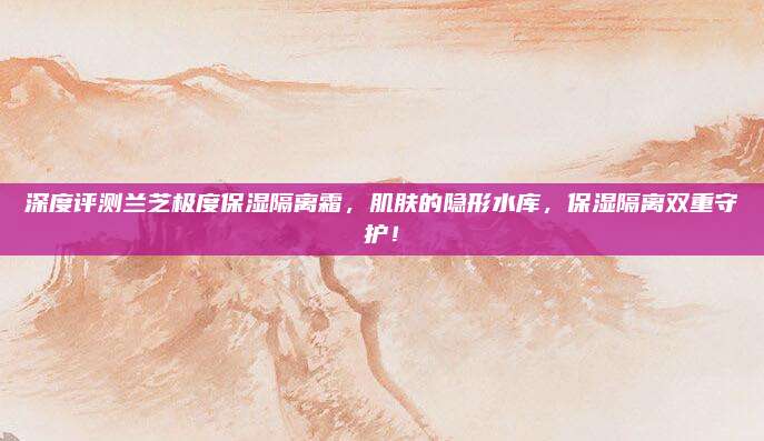 深度评测兰芝极度保湿隔离霜,肌肤的隐形水库,保湿隔离双重守护!