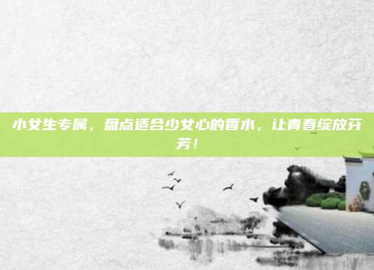 小女生专属，盘点适合少女心的香水，让青春绽放芬芳！
