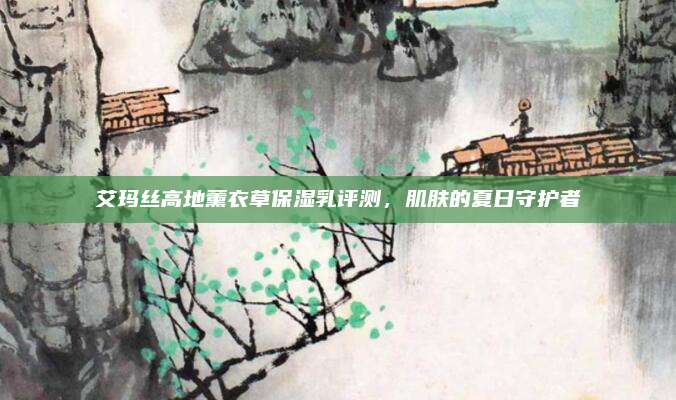 艾玛丝高地薰衣草保湿乳评测，肌肤的夏日守护者