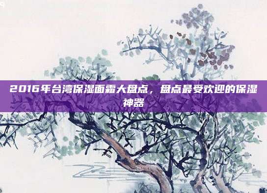 2016年台湾保湿面霜大盘点，盘点最受欢迎的保湿神器