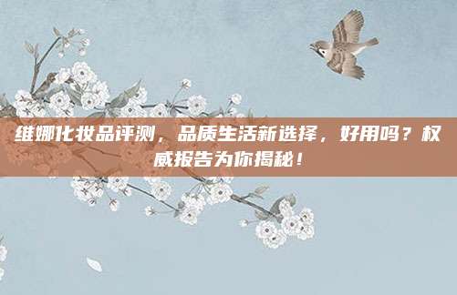 维娜化妆品评测，品质生活新选择，好用吗？权威报告为你揭秘！