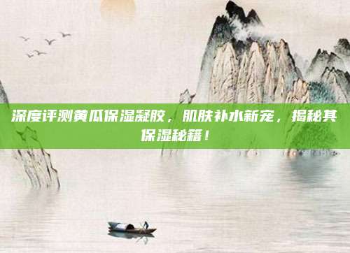 深度评测黄瓜保湿凝胶，肌肤补水新宠，揭秘其保湿秘籍！