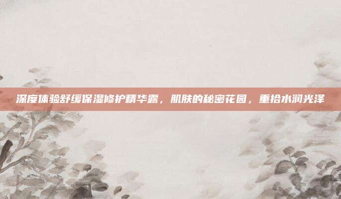 深度体验舒缓保湿修护精华露，肌肤的秘密花园，重拾水润光泽