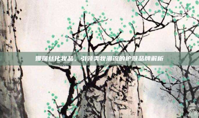 娜瑞丝化妆品,引领美妆潮流的护肤品牌解析