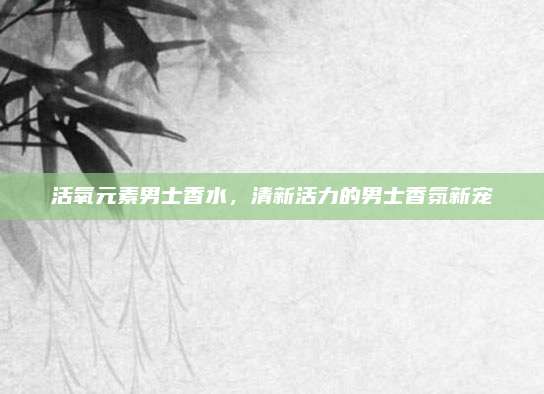 活氧元素男士香水,清新活力的男士香氛新宠