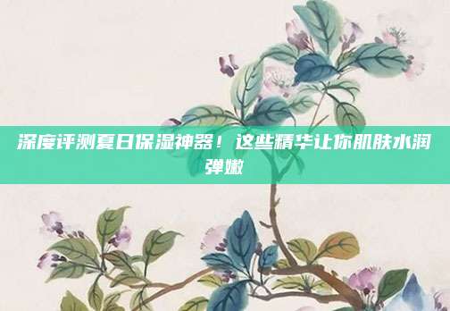深度评测夏日保湿神器！这些精华让你肌肤水润弹嫩