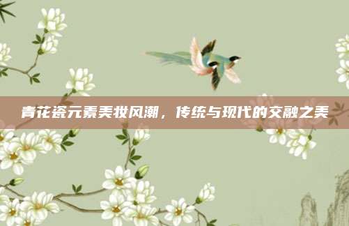 青花瓷元素美妆风潮,传统与现代的交融之美