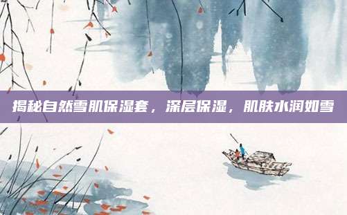 揭秘自然雪肌保湿套，深层保湿，肌肤水润如雪