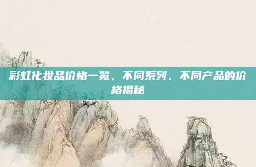 彩虹化妆品价格一览，不同系列、不同产品的价格揭秘