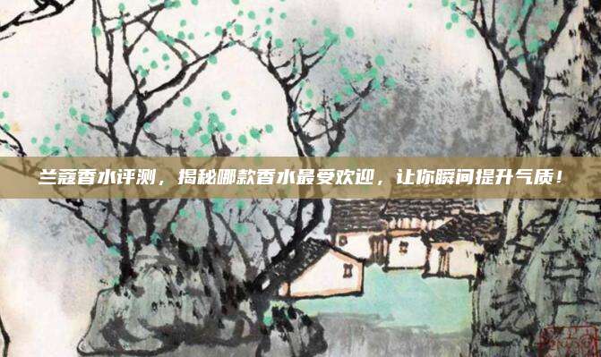 兰蔻香水评测，揭秘哪款香水最受欢迎，让你瞬间提升气质！