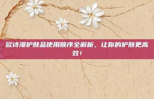 欧诗漫护肤品使用顺序全解析，让你的护肤更高效！