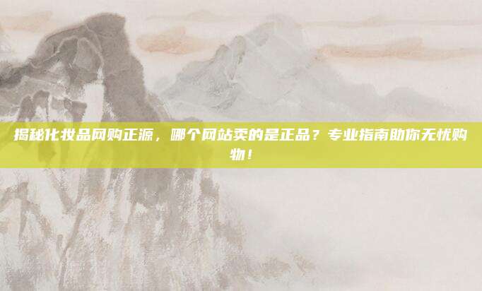揭秘化妆品网购正源，哪个网站卖的是正品？专业指南助你无忧购物！