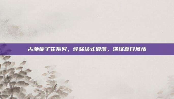 古驰栀子花系列，诠释法式浪漫，演绎夏日风情