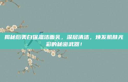 揭秘后美白保湿洁面乳，深层清洁，焕发肌肤光彩的秘密武器！