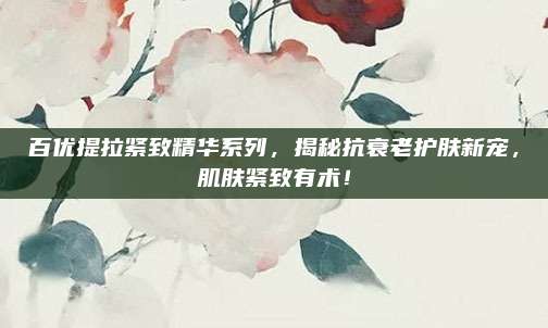 百优提拉紧致精华系列,揭秘抗衰老护肤新宠,肌肤紧致有术!
