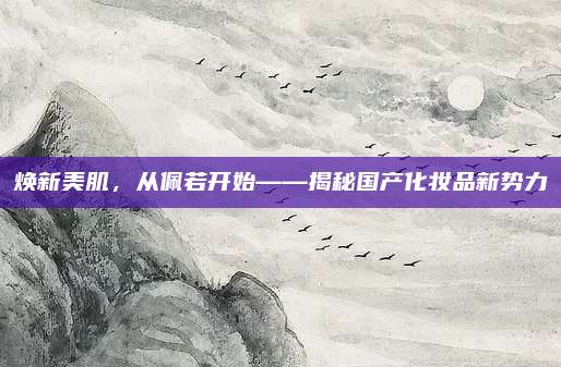 焕新美肌，从佩若开始——揭秘国产化妆品新势力