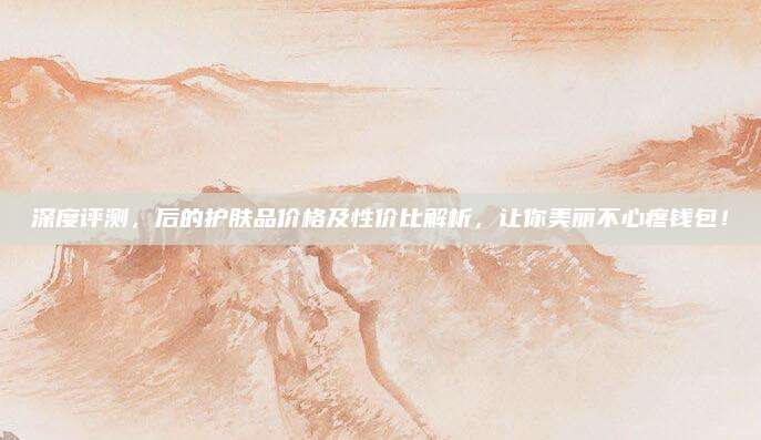 深度评测,后的护肤品价格及性价比解析,让你美丽不心疼钱包!