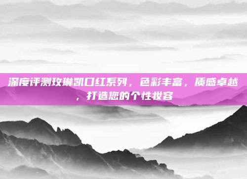 深度评测玫琳凯口红系列,色彩丰富,质感卓越,打造您的个性妆容
