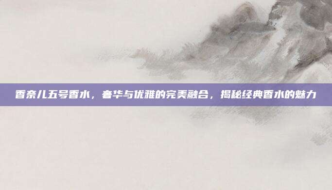 香奈儿五号香水,奢华与优雅的完美融合,揭秘经典香水的魅力
