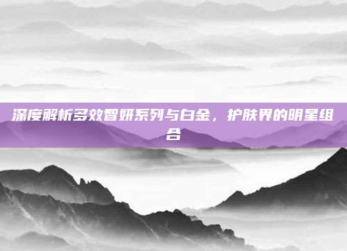 深度解析多效智妍系列与白金，护肤界的明星组合
