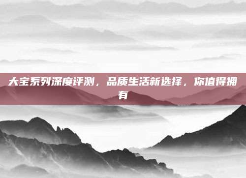 大宝系列深度评测，品质生活新选择，你值得拥有