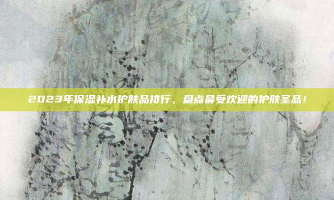 2023年保湿补水护肤品排行，盘点最受欢迎的护肤圣品！