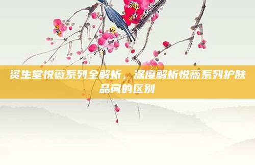 资生堂悦薇系列全解析，深度解析悦薇系列护肤品间的区别