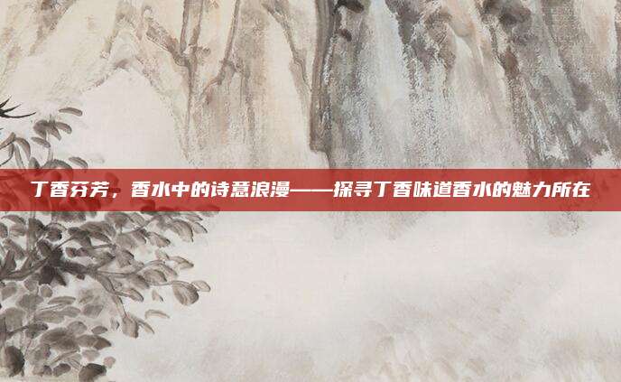 丁香芬芳，香水中的诗意浪漫——探寻丁香味道香水的魅力所在