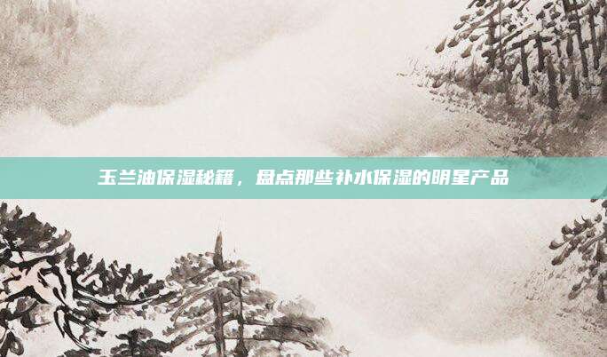 玉兰油保湿秘籍，盘点那些补水保湿的明星产品