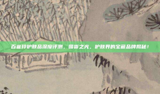 百雀玲护肤品深度评测，国货之光，护肤界的宝藏品牌揭秘！