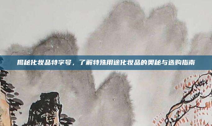 揭秘化妆品特字号，了解特殊用途化妆品的奥秘与选购指南