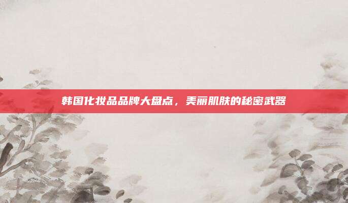 韩国化妆品品牌大盘点,美丽肌肤的秘密武器