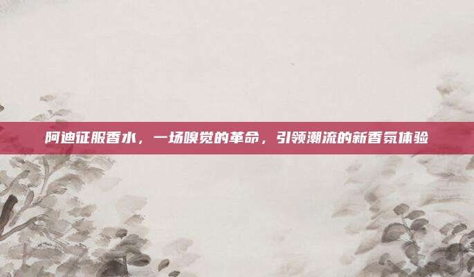 阿迪征服香水,一场嗅觉的革命,引领潮流的新香氛体验