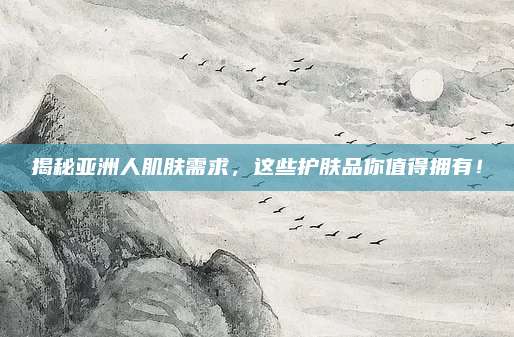 揭秘亚洲人肌肤需求,这些护肤品你值得拥有!