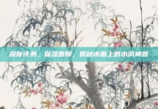 深度评测，保湿面膜，揭秘市面上的水润神器