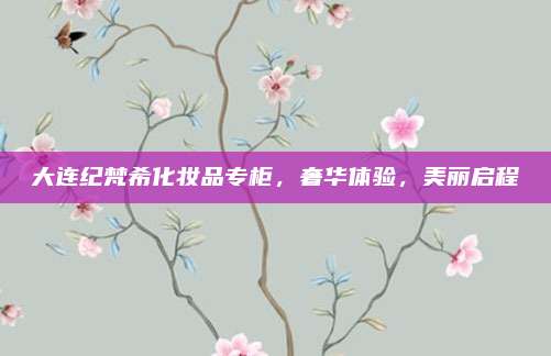 大连纪梵希化妆品专柜，奢华体验，美丽启程