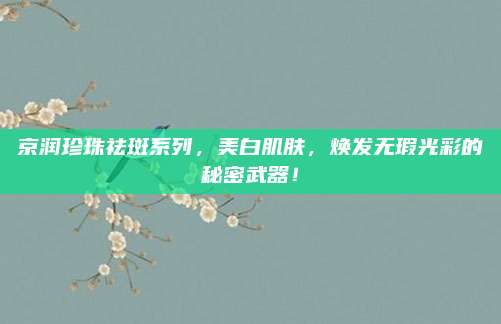 京润珍珠祛斑系列，美白肌肤，焕发无瑕光彩的秘密武器！