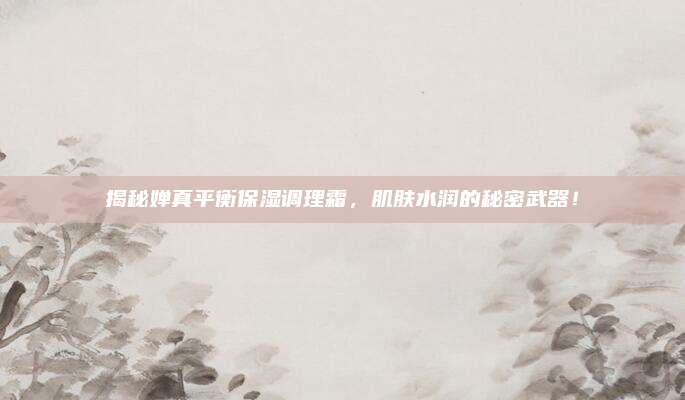 揭秘婵真平衡保湿调理霜，肌肤水润的秘密武器！