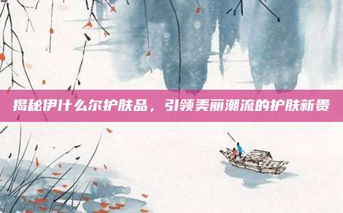 揭秘伊什么尔护肤品，引领美丽潮流的护肤新贵