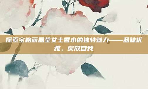 探索宝格丽晶莹女士香水的独特魅力——品味优雅,绽放自我